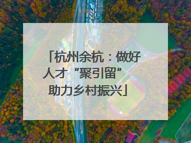 杭州余杭：做好人才“聚引留” 助力乡村振兴