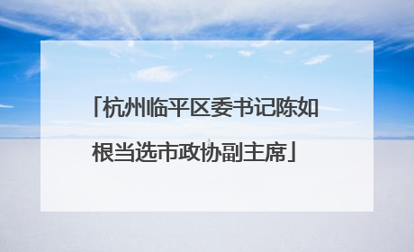 杭州临平区委书记陈如根当选市政协副主席
