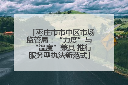 枣庄市市中区市场监管局：“力度”与“温度”兼具 推行服务型执法新范式