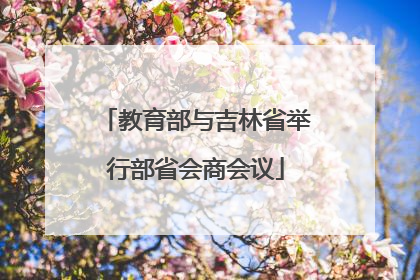 教育部与吉林省举行部省会商会议
