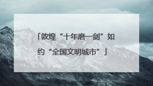 敦煌“十年磨一剑”如约“全国文明城市”