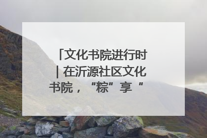 文化书院进行时｜在沂源社区文化书院，“粽”享“端午”美好时光