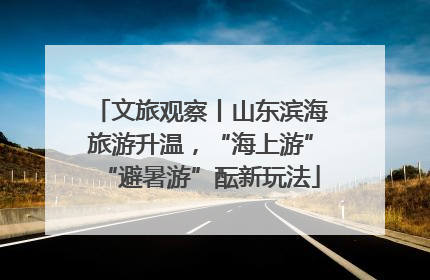 文旅观察丨山东滨海旅游升温，“海上游”“避暑游”酝新玩法