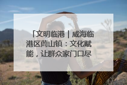 文明临港｜威海临港区蔄山镇：文化赋能，让群众家门口尽享幸福生活