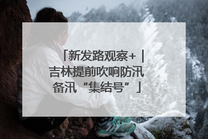 新发路观察+｜吉林提前吹响防汛备汛“集结号”