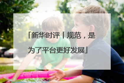 新华时评丨规范，是为了平台更好发展