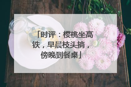 时评：樱桃坐高铁，早晨枝头摘，傍晚到餐桌