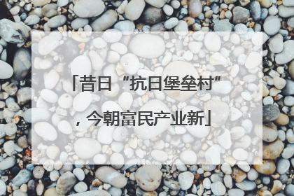 昔日“抗日堡垒村”，今朝富民产业新