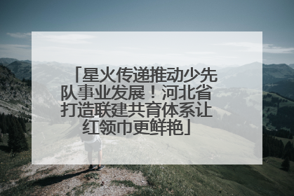 星火传递推动少先队事业发展！河北省打造联建共育体系让红领巾更鲜艳
