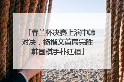 春兰杯决赛上演中韩对决，杨楷文首局完胜韩国棋手朴廷桓