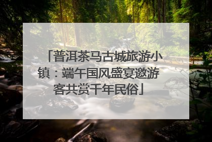 普洱茶马古城旅游小镇：端午国风盛宴邀游客共赏千年民俗