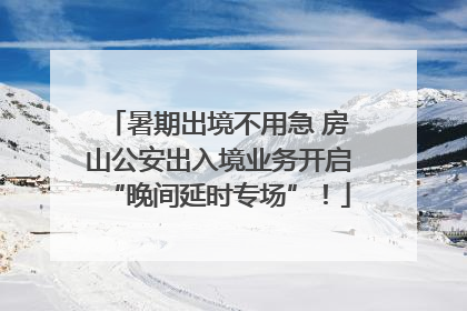 暑期出境不用急 房山公安出入境业务开启“晚间延时专场”！