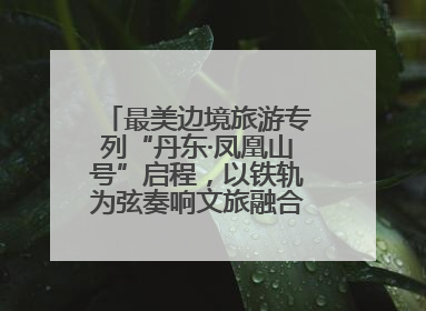 最美边境旅游专列“丹东·凤凰山号”启程，以铁轨为弦奏响文旅融合新乐章