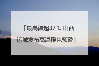 最高温超37℃ 山西运城发布高温橙色预警