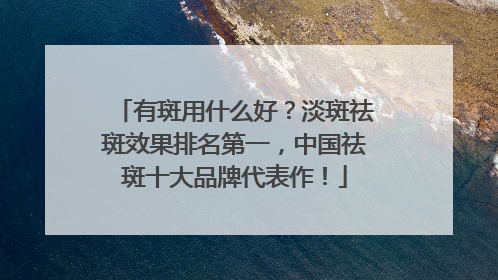 有斑用什么好？淡斑祛斑效果排名第一，中国祛斑十大品牌代表作！