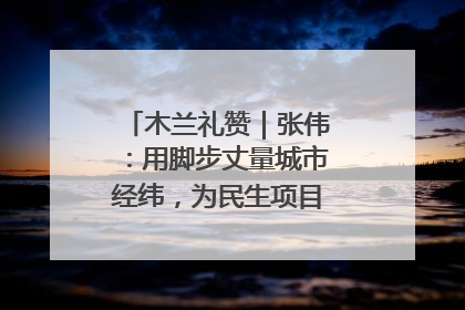 木兰礼赞｜张伟：用脚步丈量城市经纬，为民生项目按下“加速键”