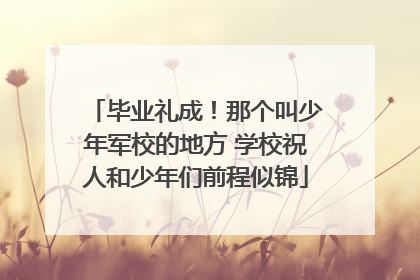 毕业礼成！那个叫少年军校的地方 学校祝人和少年们前程似锦