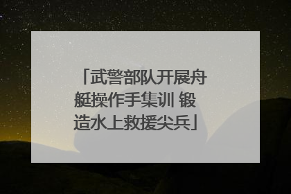 武警部队开展舟艇操作手集训 锻造水上救援尖兵