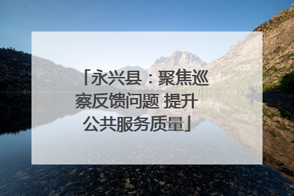 永兴县：聚焦巡察反馈问题 提升公共服务质量