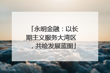 永明金融：以长期主义服务大湾区，共绘发展蓝图