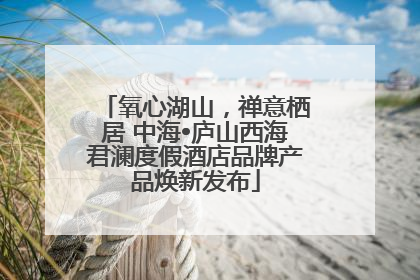 氧心湖山，禅意栖居 中海•庐山西海君澜度假酒店品牌产品焕新发布