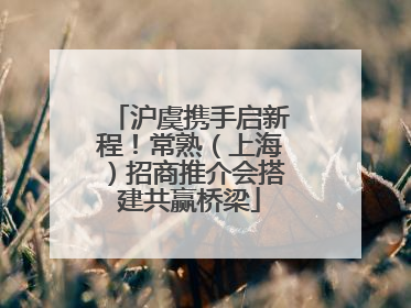 沪虞携手启新程！常熟（上海）招商推介会搭建共赢桥梁