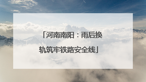 河南南阳：雨后换轨筑牢铁路安全线