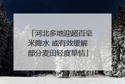 河北多地迎超百毫米降水 或有效缓解部分麦田轻度旱情