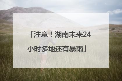 注意！湖南未来24小时多地还有暴雨