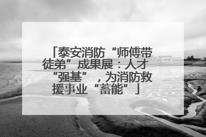 泰安消防“师傅带徒弟”成果展：人才“强基”，为消防救援事业“蓄能”