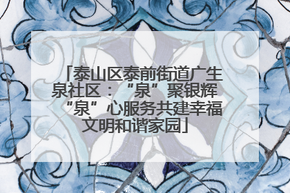 泰山区泰前街道广生泉社区：“泉”聚银辉“泉”心服务共建幸福文明和谐家园