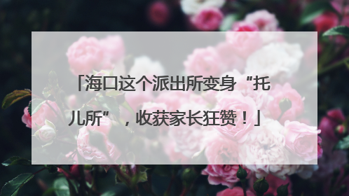 海口这个派出所变身“托儿所”，收获家长狂赞！