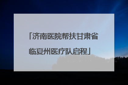 济南医院帮扶甘肃省临夏州医疗队启程