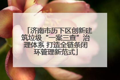 济南市历下区创新建筑垃圾“一案三查”治理体系 打造全链条闭环管理新范式
