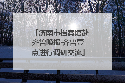济南市档案馆赴齐鲁晚报·齐鲁壹点进行调研交流