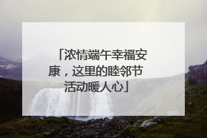 浓情端午幸福安康，这里的睦邻节活动暖人心