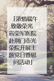 浓情端午致敬荣光 省荣军医院赴荆门市光荣院开展主题党日暨慰问活动