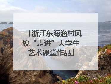 浙江东海渔村风貌“走进”大学生艺术课堂作品