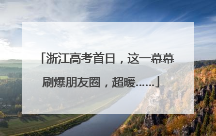浙江高考首日，这一幕幕刷爆朋友圈，超暖……
