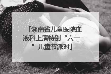 湖南省儿童医院血液科上演特别“六一”儿童节派对