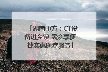 湖南中方：CT设备进乡镇 民众享便捷实惠医疗服务