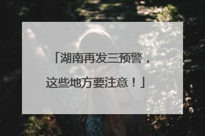 湖南再发三预警，这些地方要注意！