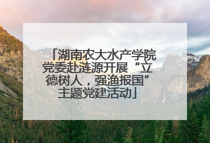 湖南农大水产学院党委赴涟源开展“立德树人，强渔报国”主题党建活动