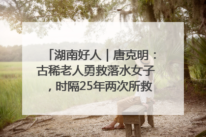 湖南好人｜唐克明：古稀老人勇救落水女子，时隔25年两次所救竟是同一人！