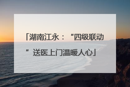 湖南江永：“四级联动”送医上门温暖人心