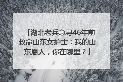 湖北老兵急寻46年前救命山东女护士：我的山东恩人，你在哪里？