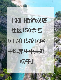 湘口街道双塔社区150余名居民在传统民俗中医养生中共赴端午