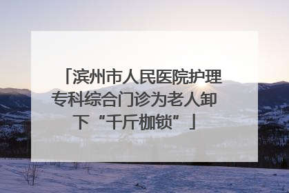 滨州市人民医院护理专科综合门诊为老人卸下“千斤枷锁”