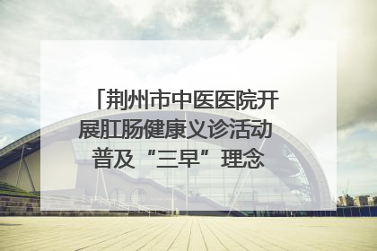 荆州市中医医院开展肛肠健康义诊活动 普及“三早”理念 传递健康生活