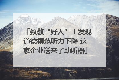 致敬“好人”！发现道德模范听力下降 这家企业送来了助听器